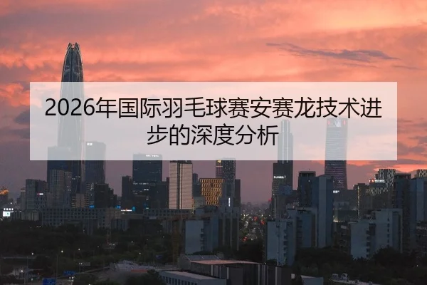 2026年国际羽毛球赛安赛龙技术进步的深度分析