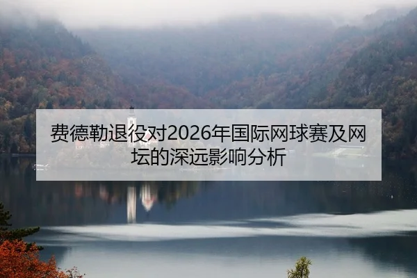 费德勒退役对2026年国际网球赛及网坛的深远影响分析