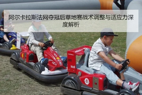 阿尔卡拉斯法网夺冠后草地赛战术调整与适应力深度解析